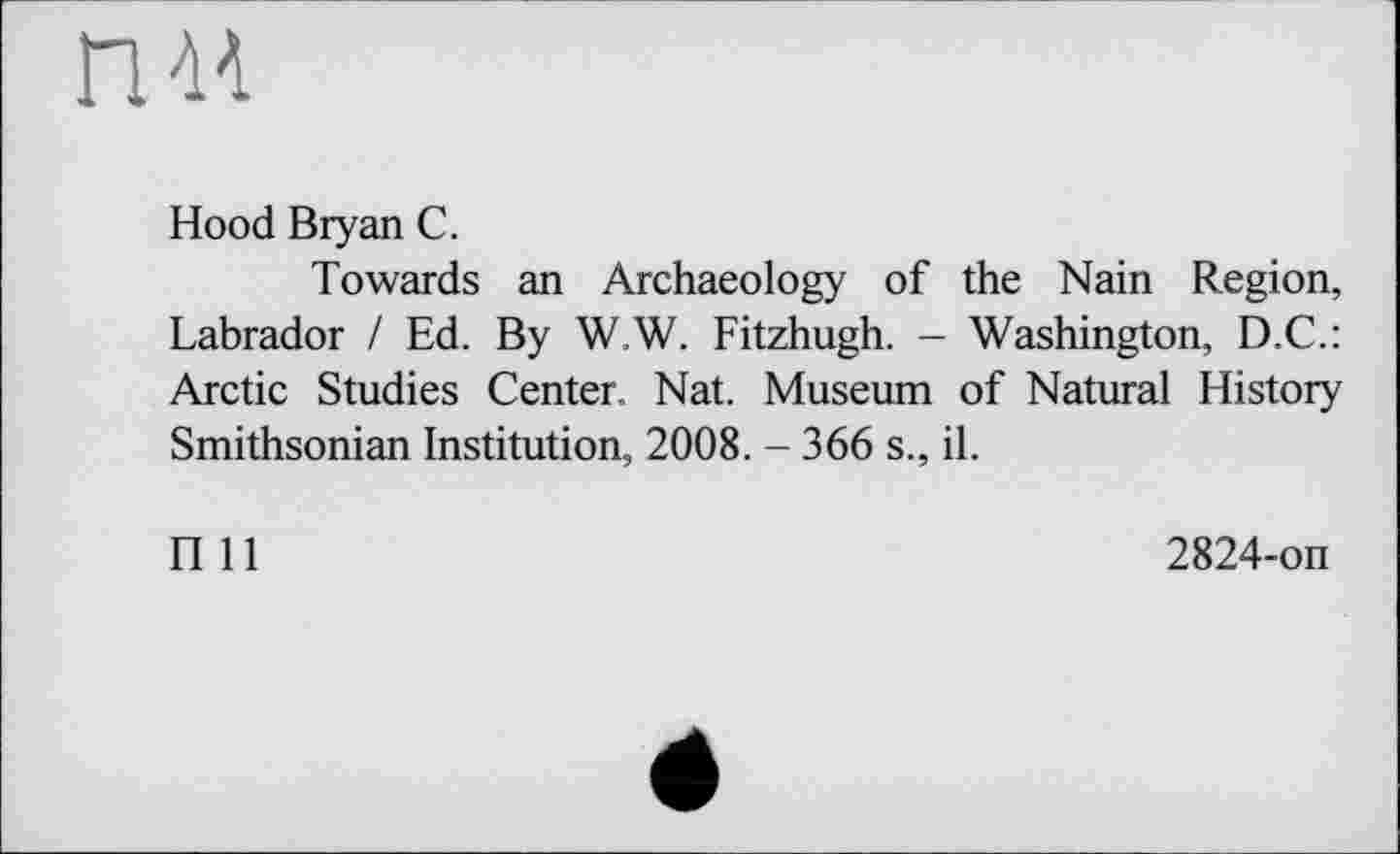 ﻿nu
Hood Bryan С.
Towards an Archaeology of the Nain Region, Labrador / Ed. By W.W. Fitzhugh. - Washington, D.C.: Arctic Studies Center. Nat. Museum of Natural History Smithsonian Institution, 2008. - 366 s., il.
П 11
2824-on